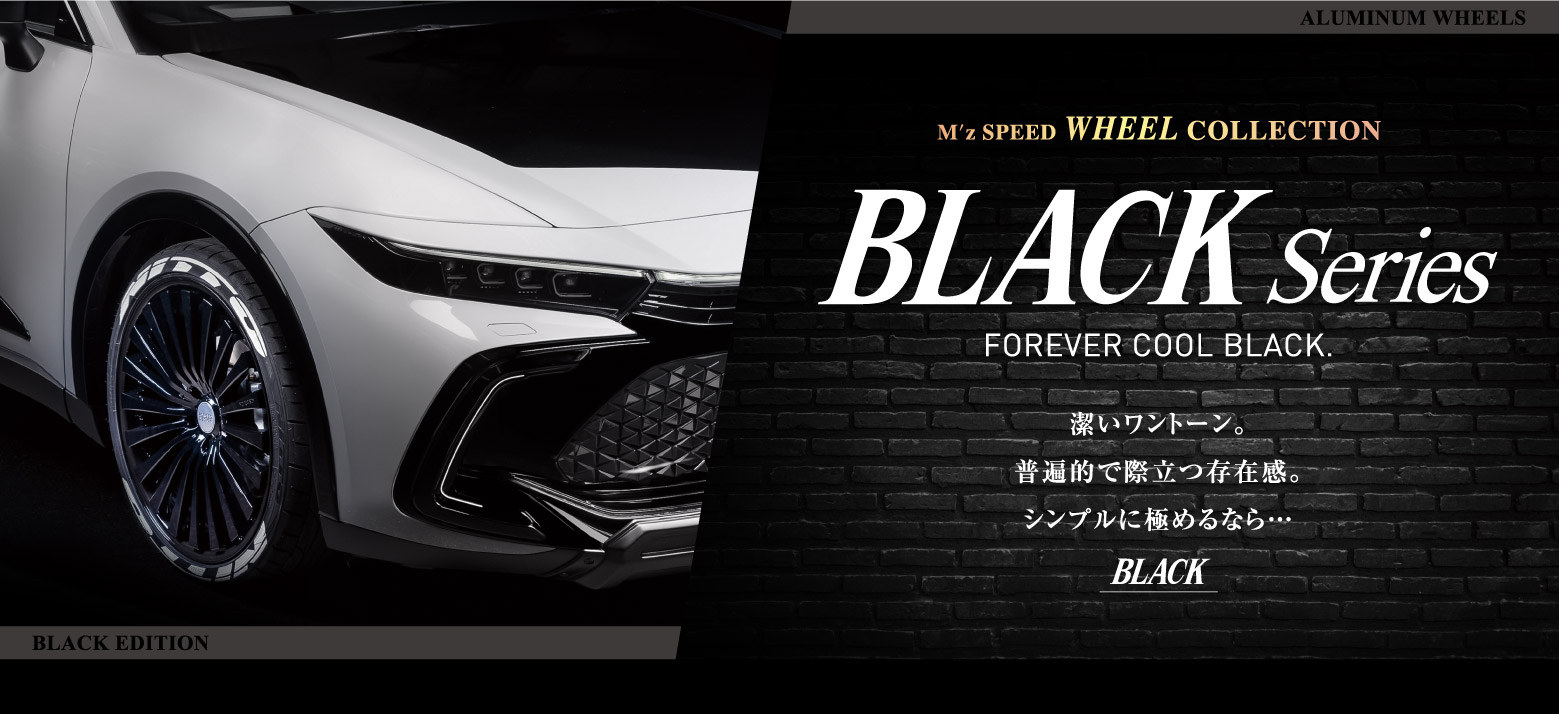 M'z SPEED WHEEL COLLECTION BLACK SERIES FOREVER COOL BLACK. 潔いワントーン。普遍的で際立つ存在感。シンプルに極めるなら…BLACK